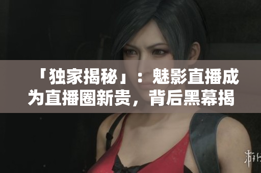 「独家揭秘」：魅影直播成为直播圈新贵，背后黑幕揭开！