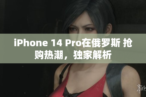 iPhone 14 Pro在俄罗斯 抢购热潮，独家解析