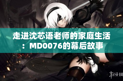 走进沈芯语老师的家庭生活：MD0076的幕后故事