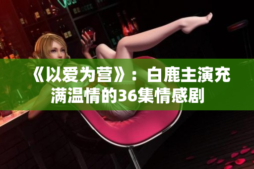 《以爱为营》：白鹿主演充满温情的36集情感剧