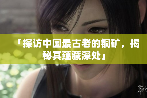 「探访中国最古老的铜矿，揭秘其蕴藏深处」