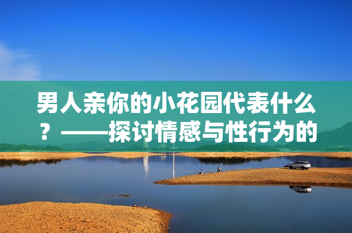 男人亲你的小花园代表什么？——探讨情感与性行为的联系