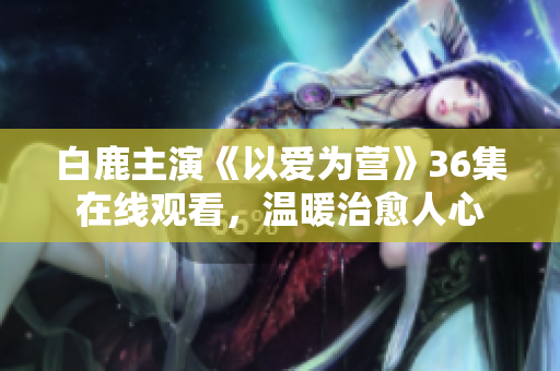白鹿主演《以爱为营》36集在线观看，温暖治愈人心