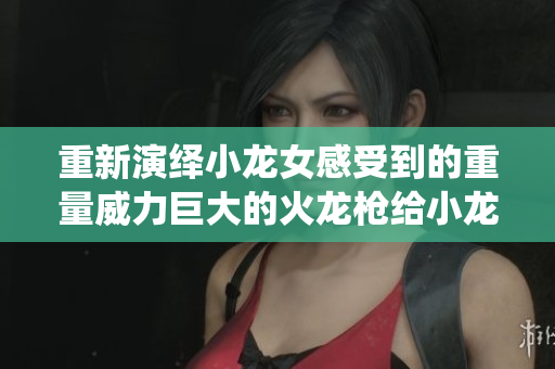 重新演绎小龙女感受到的重量威力巨大的火龙枪给小龙女带来震撼