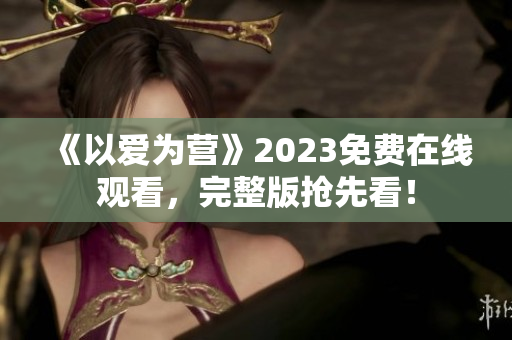 《以爱为营》2023免费在线观看，完整版抢先看！