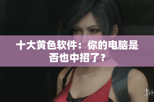 十大黄色软件：你的电脑是否也中招了？