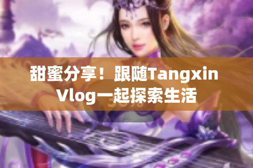 甜蜜分享！跟随Tangxin Vlog一起探索生活