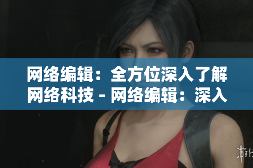 网络编辑：全方位深入了解网络科技 - 网络编辑：深入探究网络科技全貌