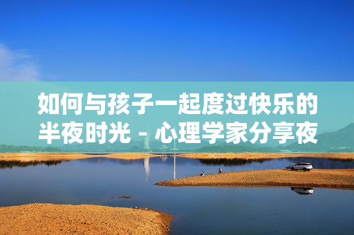 如何与孩子一起度过快乐的半夜时光 - 心理学家分享夜间育儿经验
