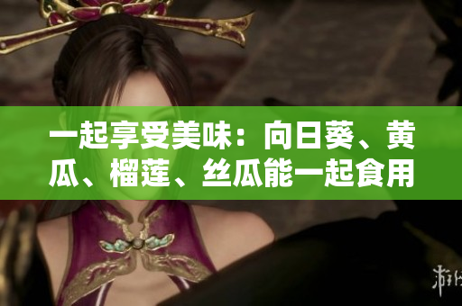 一起享受美味：向日葵、黄瓜、榴莲、丝瓜能一起食用吗？