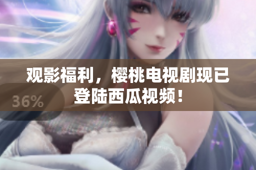 观影福利，樱桃电视剧现已登陆西瓜视频！