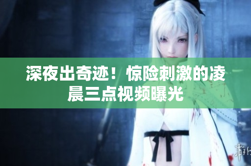 深夜出奇迹！惊险刺激的凌晨三点视频曝光