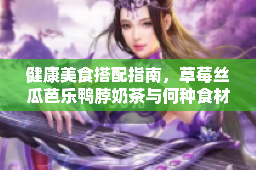 健康美食搭配指南，草莓丝瓜芭乐鸭脖奶茶与何种食材最搭