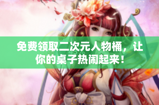 免费领取二次元人物桶，让你的桌子热闹起来！