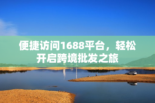 便捷访问1688平台，轻松开启跨境批发之旅