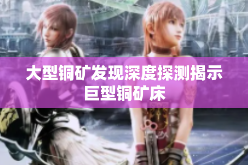 大型铜矿发现深度探测揭示巨型铜矿床