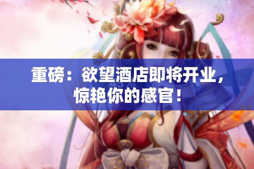 重磅：欲望酒店即将开业，惊艳你的感官！