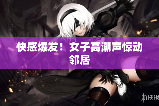 快感爆发！女子高潮声惊动邻居