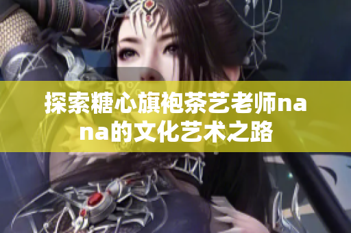 探索糖心旗袍茶艺老师nana的文化艺术之路