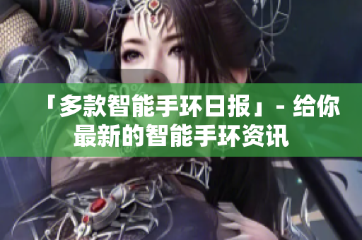 「多款智能手环日报」- 给你最新的智能手环资讯