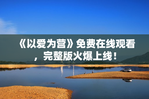 《以爱为营》免费在线观看，完整版火爆上线！