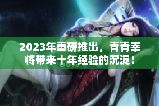 2023年重磅推出，青青莘将带来十年经验的沉淀！