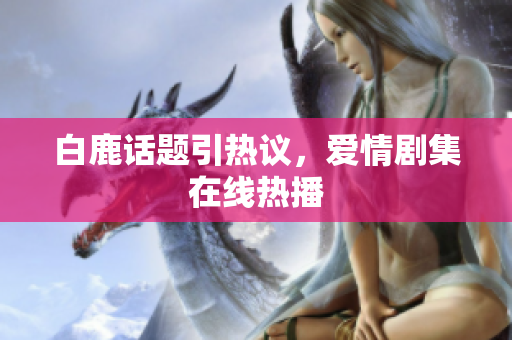 白鹿话题引热议，爱情剧集在线热播