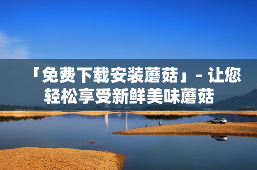 「免费下载安装蘑菇」- 让您轻松享受新鲜美味蘑菇