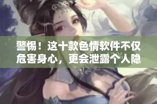 警惕！这十款色情软件不仅危害身心，更会泄露个人隐私