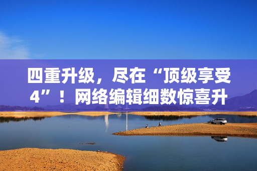 四重升级，尽在“顶级享受4”！网络编辑细数惊喜升级