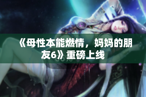 《母性本能燃情，妈妈的朋友6》重磅上线