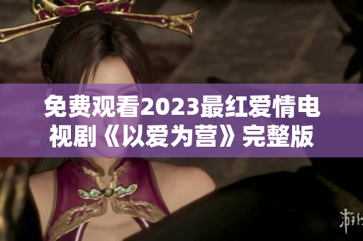 免费观看2023最红爱情电视剧《以爱为营》完整版