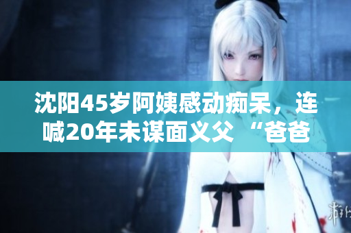 沈阳45岁阿姨感动痴呆，连喊20年未谋面义父 “爸爸”