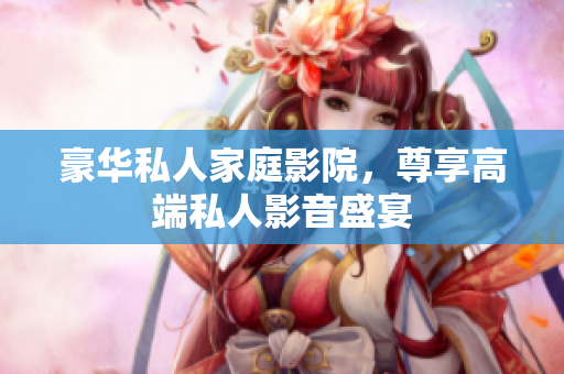 豪华私人家庭影院，尊享高端私人影音盛宴