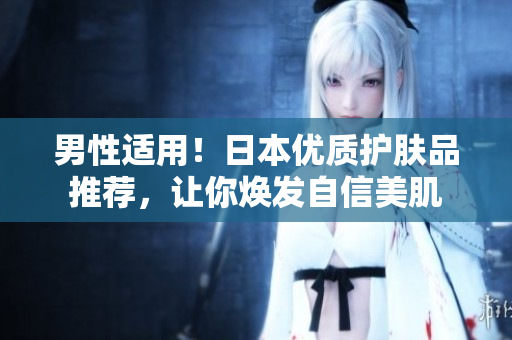 男性适用！日本优质护肤品推荐，让你焕发自信美肌