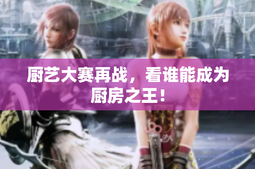 厨艺大赛再战，看谁能成为厨房之王！
