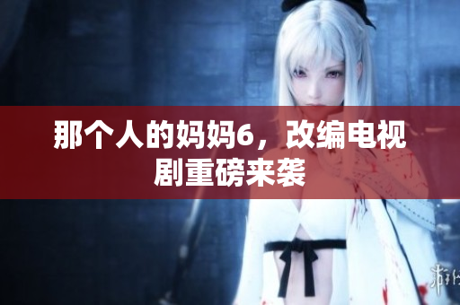 那个人的妈妈6，改编电视剧重磅来袭