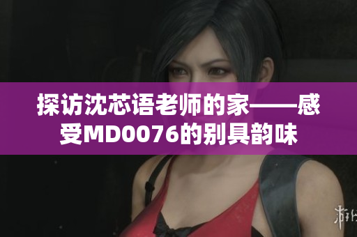 探访沈芯语老师的家——感受MD0076的别具韵味