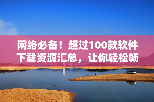 网络必备！超过100款软件下载资源汇总，让你轻松畅游互联网！