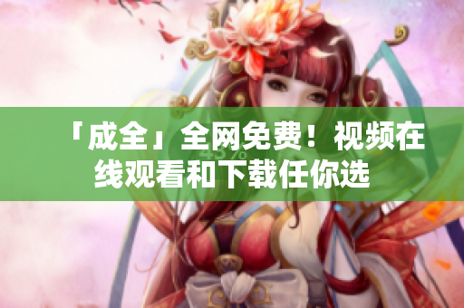 「成全」全网免费！视频在线观看和下载任你选