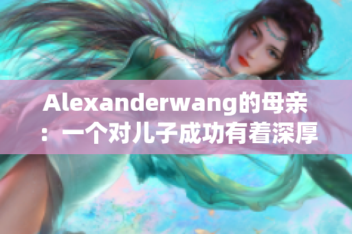 Alexanderwang的母亲：一个对儿子成功有着深厚影响的人