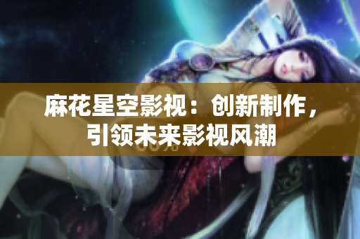 麻花星空影视：创新制作，引领未来影视风潮