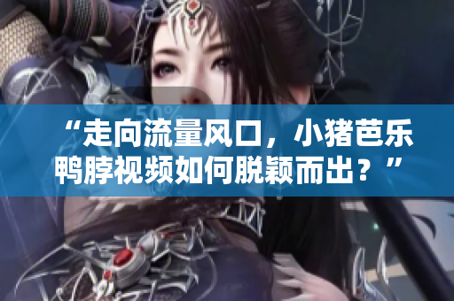 “走向流量风口，小猪芭乐鸭脖视频如何脱颖而出？”