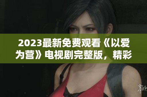 2023最新免费观看《以爱为营》电视剧完整版，精彩不容错过！