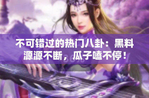 不可错过的热门八卦：黑料源源不断，瓜子嗑不停！