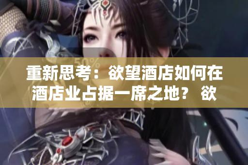 重新思考：欲望酒店如何在酒店业占据一席之地？ 欲望独具匠心！领略酒店业新星的兴起