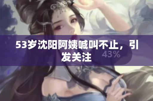 53岁沈阳阿姨喊叫不止，引发关注