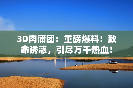 3D肉蒲团：重磅爆料！致命诱惑，引尽万千热血！