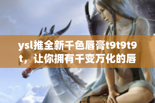 ysl推全新千色唇膏t9t9t9t，让你拥有千变万化的唇妆！
