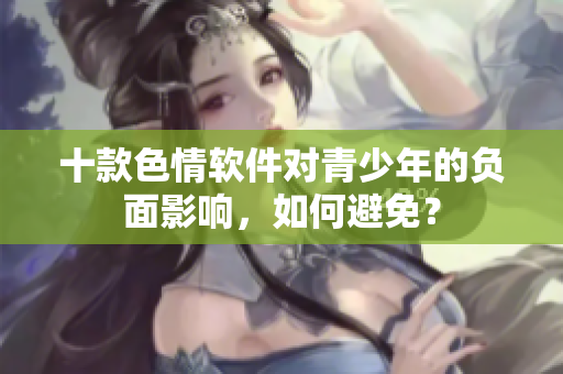 十款色情软件对青少年的负面影响，如何避免？
